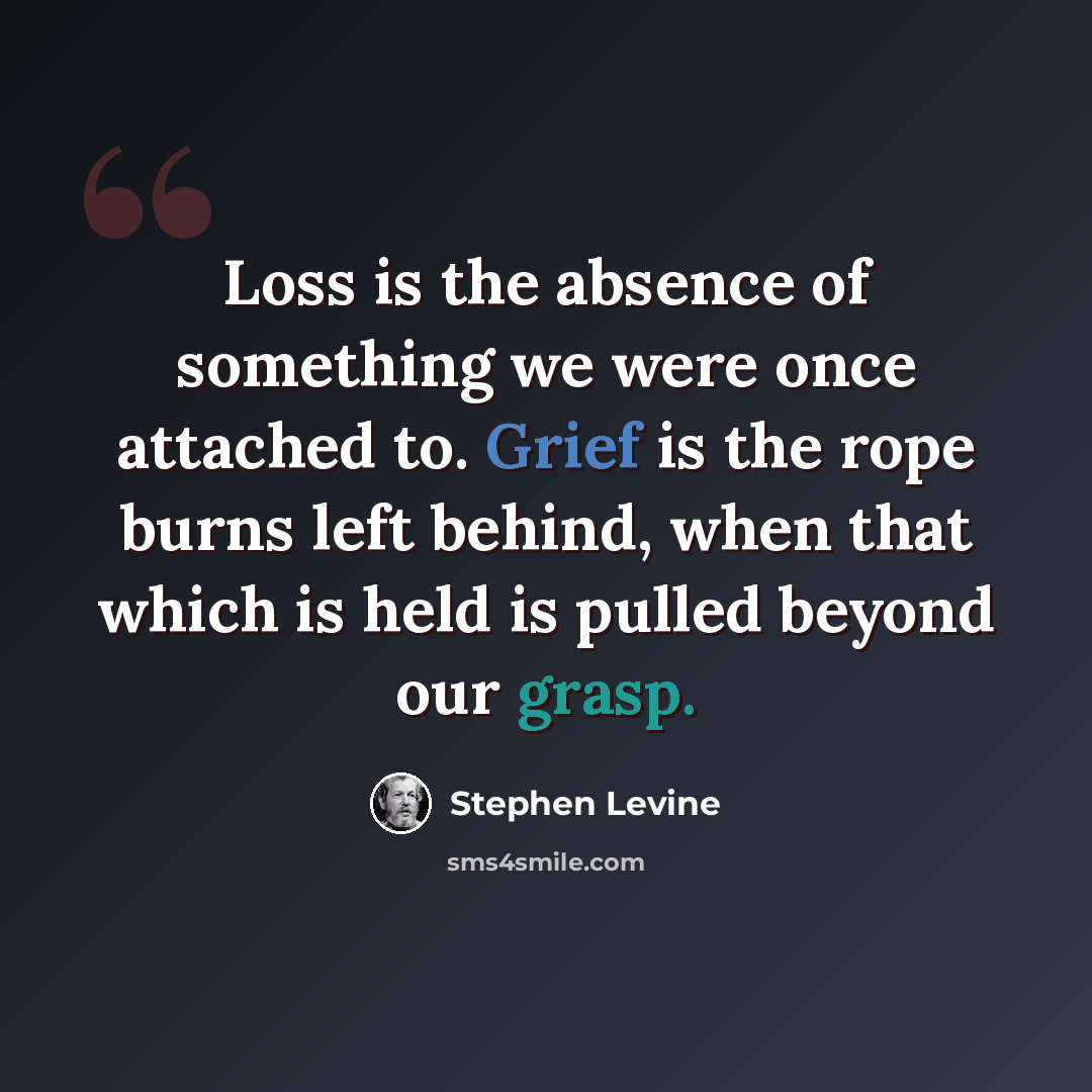“Loss is the absence of something we were once attached to. Grief is the rope burns left behind, when that which is held is pulled beyond our grasp.” quote by Stephen Levine