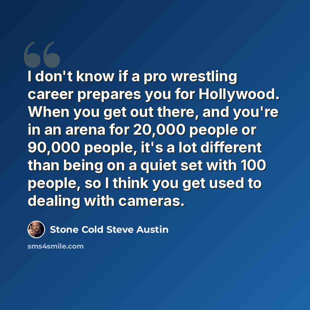 “I don't know if a pro wrestling career prepares you for Hollywood. When you get out there, and you're in an arena for 20,000 people or 90,000 people, it's a lot different than being on a quiet set with 100 people, so I think you get used to dealing with cameras.” quote by Stone Cold Steve Austin