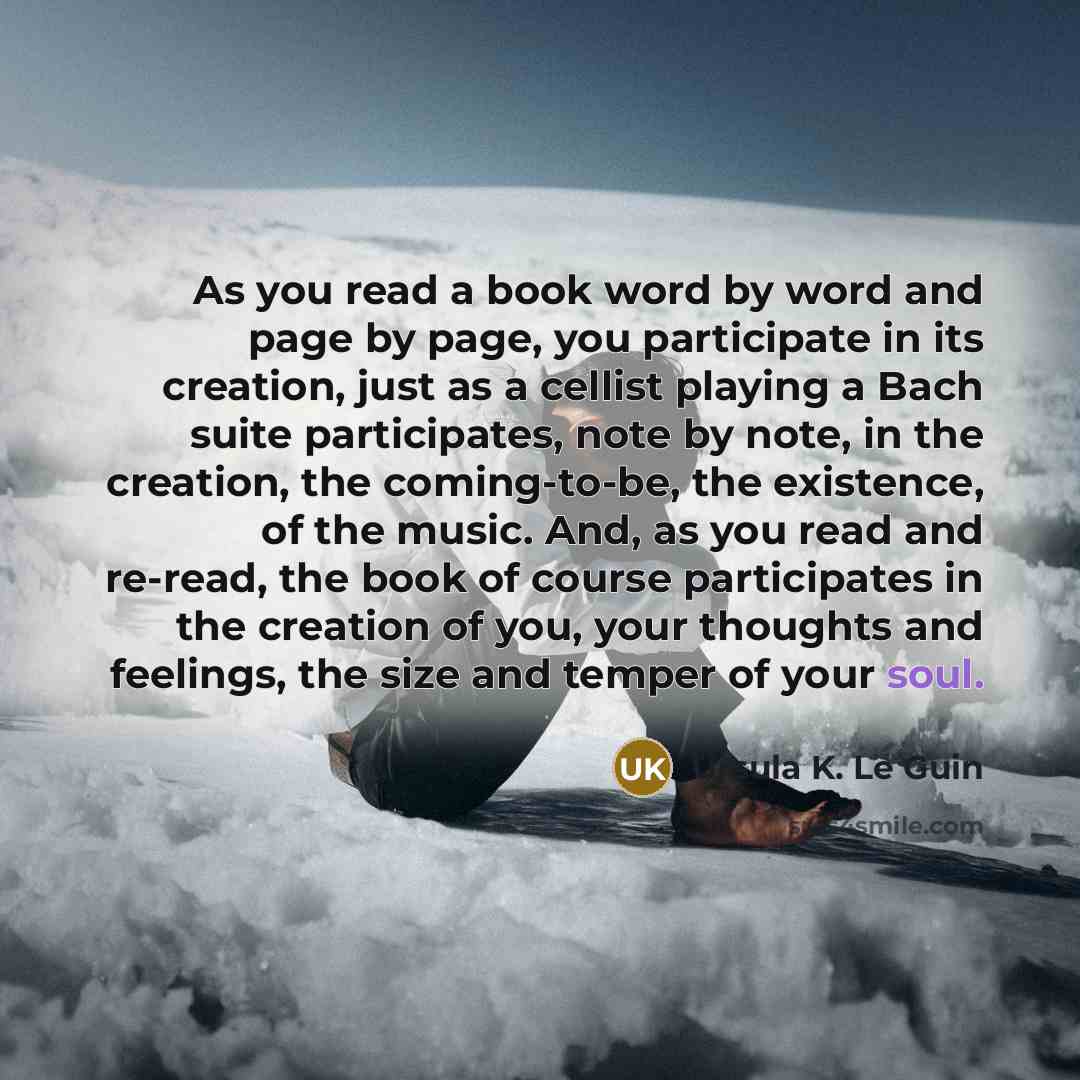 “As you read a book word by word and page by page, you participate in its creation, just as a cellist playing a Bach suite participates, note by note, in the creation, the coming-to-be, the existence, of the music. And, as you read and re-read, the book of course participates in the creation of…” quote by Ursula K. Le Guin