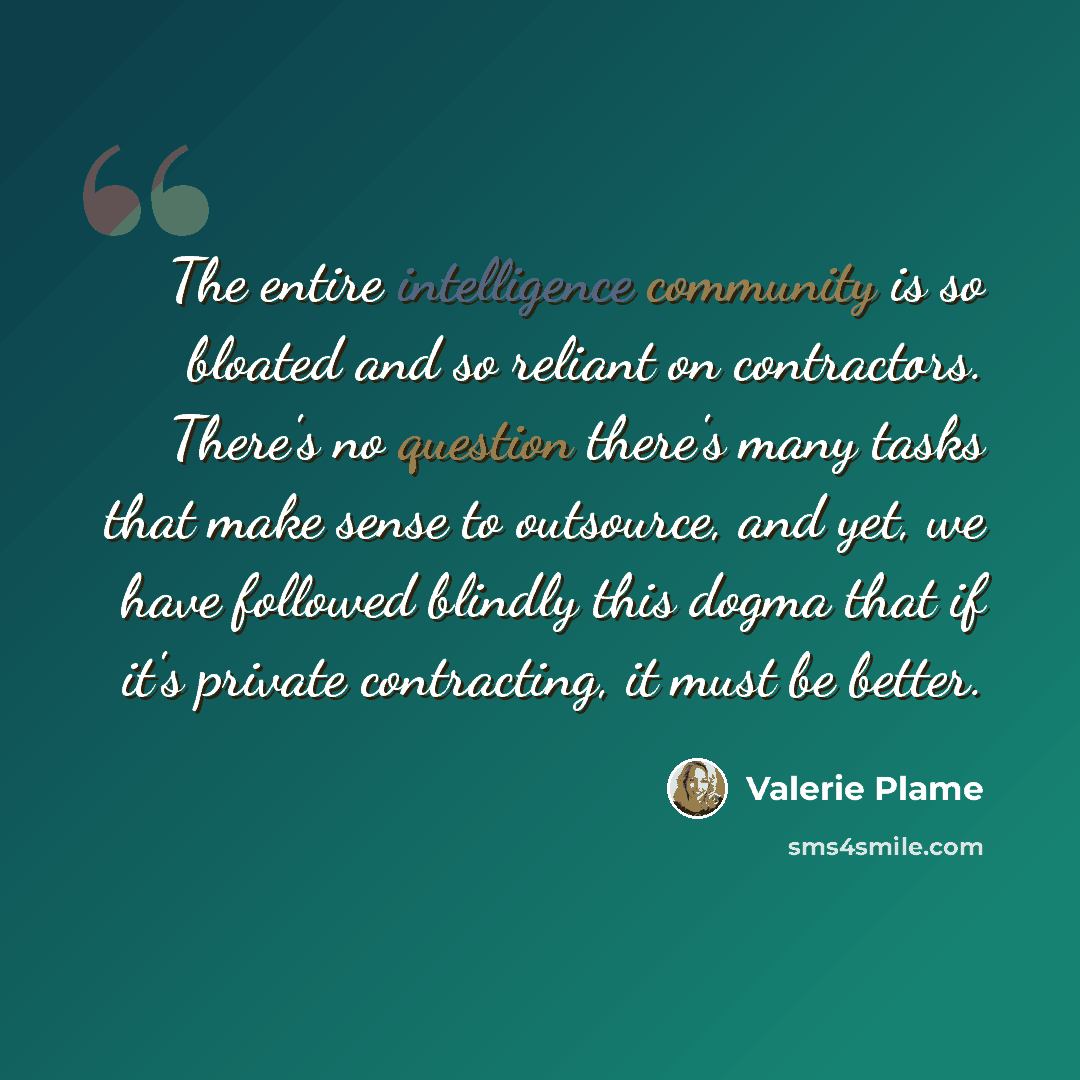 “The entire intelligence community is so bloated and so reliant on contractors. There's no question there's many tasks that make sense to outsource, and yet, we have followed blindly this dogma that if it's private contracting, it must be better.” quote by Valerie Plame