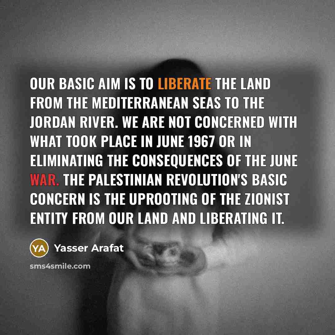 “Our basic aim is to liberate the land from the Mediterranean Seas to the Jordan River. We are not concerned with what took place in June 1967 or in eliminating the consequences of the June war. The Palestinian revolution's basic concern is the uprooting of the Zionist entity from our land and…” quote by Yasser Arafat