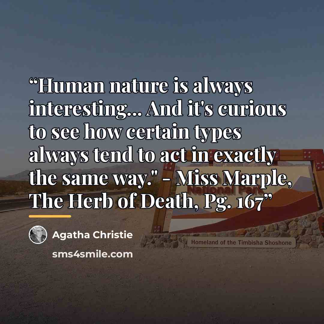 “Human nature is always interesting... And it's curious to see how certain types always tend to act in exactly the same way." - Miss Marple, The Herb of Death, Pg. 167” quote by Agatha Christie