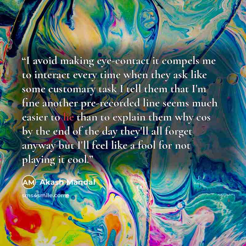 “I avoid making eye-contact it compels me to interact every time when they ask like some customary task I tell them that I'm fine another pre-recorded line seems much easier to lie than to explain them why cos by the end of the day they'll all forget anyway but I'll feel like a fool for not playing…” quote by Akash Mandal
