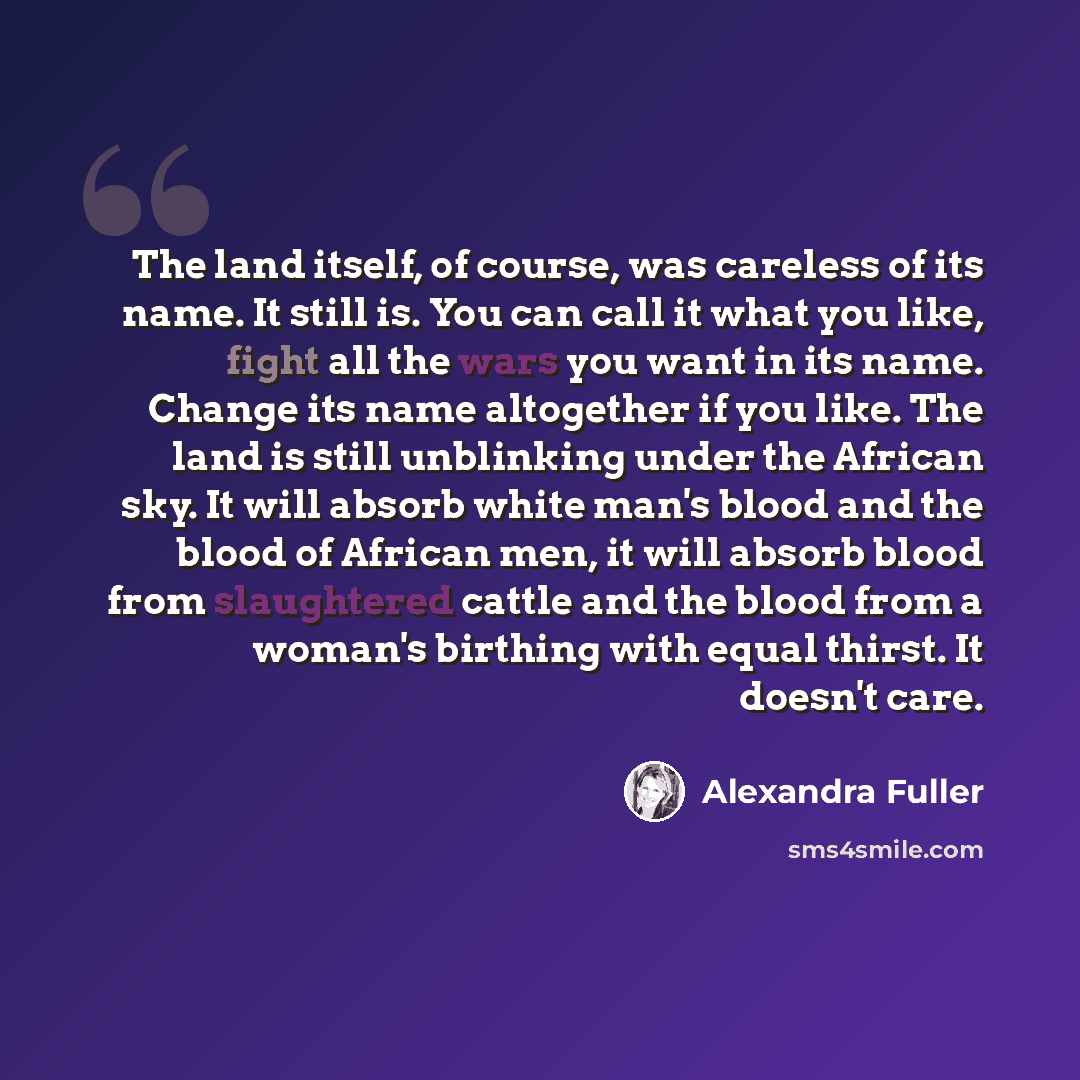 “The land itself, of course, was careless of its name. It still is. You can call it what you like, fight all the wars you want in its name. Change its name altogether if you like. The land is still unblinking under the African sky. It will absorb white man's blood and the blood of African men, it…” quote by Alexandra Fuller