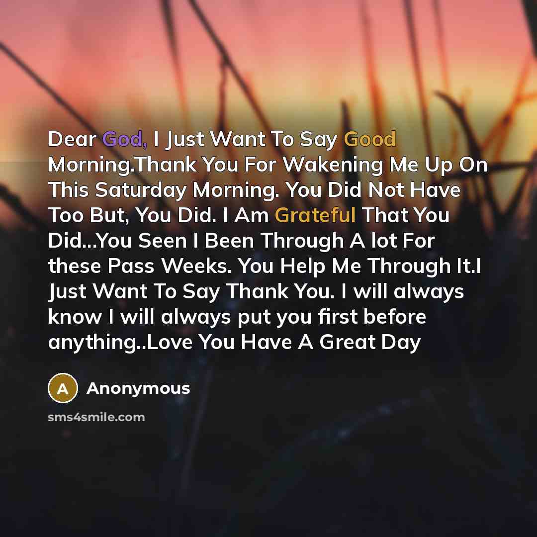 “Dear God, I Just Want To Say Good Morning.Thank You For Wakening Me Up On This Saturday Morning. You Did Not Have Too But, You Did. I Am Grateful That You Did...You Seen I Been Through A lot For these Pass Weeks. You Help Me Through It.I Just Want To Say Thank You. I will always know I will always…” quote by Anonymous
