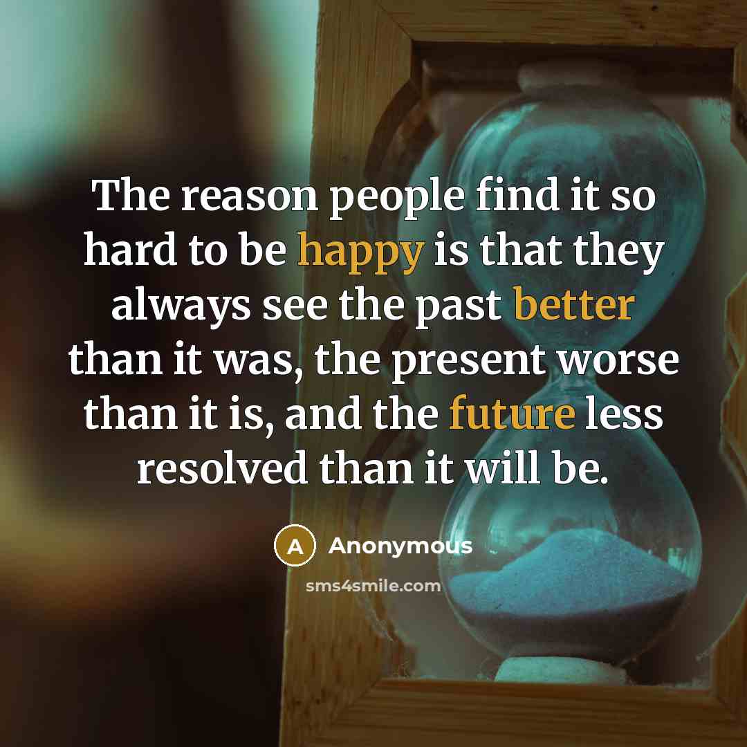 “The reason people find it so hard to be happy is that they always see the past better than it was, the present worse than it is, and the future less resolved than it will be.” quote by Anonymous