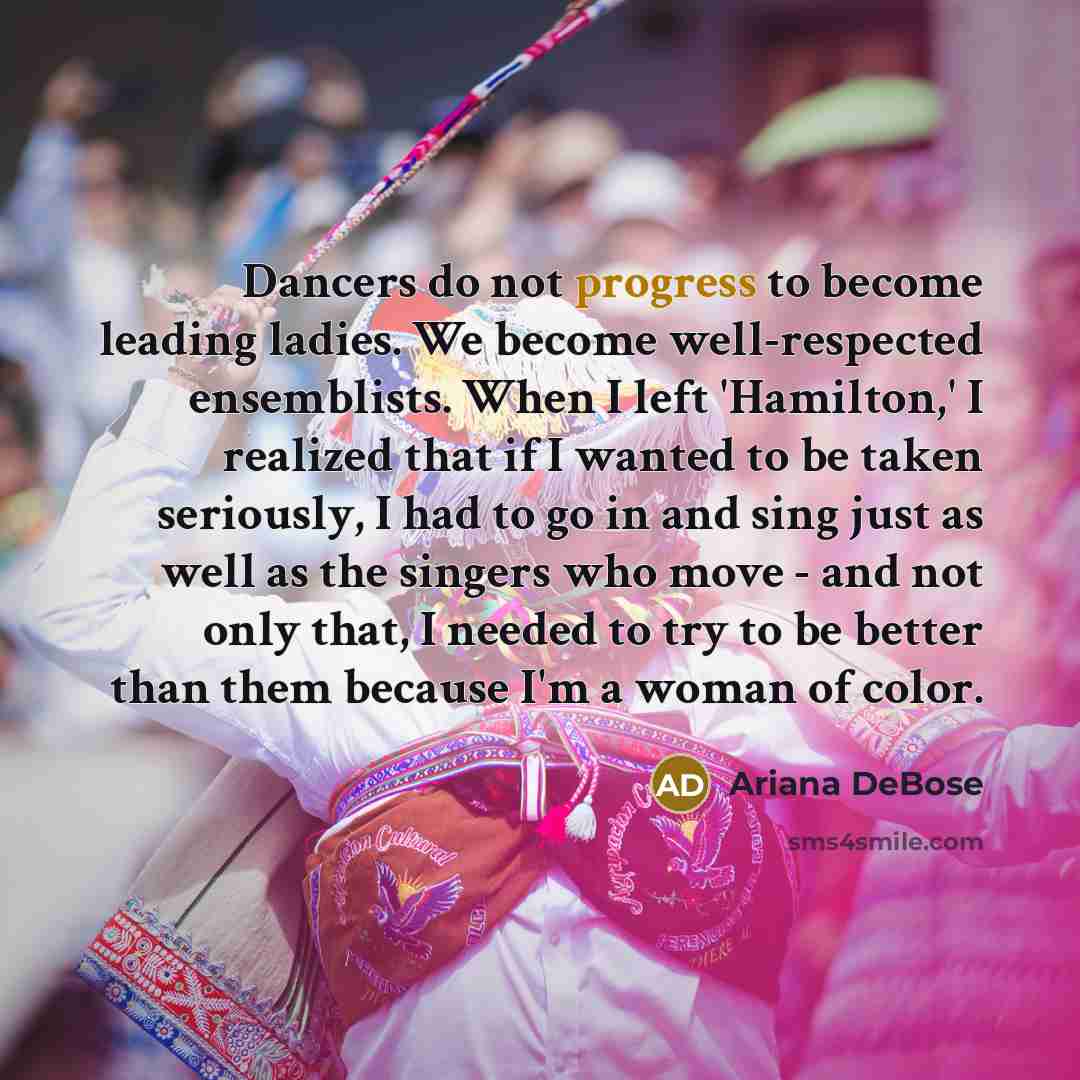 “Dancers do not progress to become leading ladies. We become well-respected ensemblists. When I left 'Hamilton,' I realized that if I wanted to be taken seriously, I had to go in and sing just as well as the singers who move - and not only that, I needed to try to be better than them because I'm a…” quote by Ariana DeBose