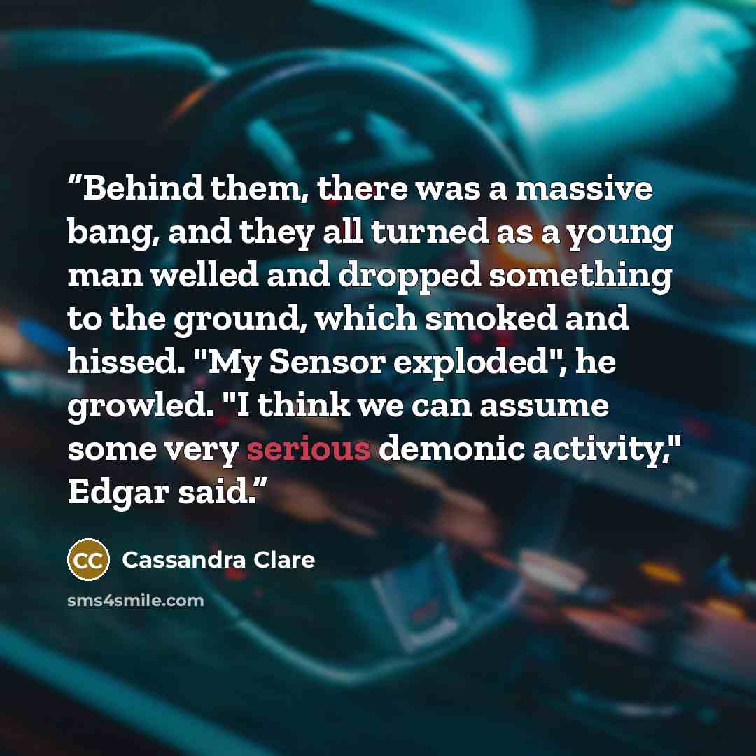 “Behind them, there was a massive bang, and they all turned as a young man welled and dropped something to the ground, which smoked and hissed. "My Sensor exploded", he growled. "I think we can assume some very serious demonic activity," Edgar said.” quote by Cassandra Clare
