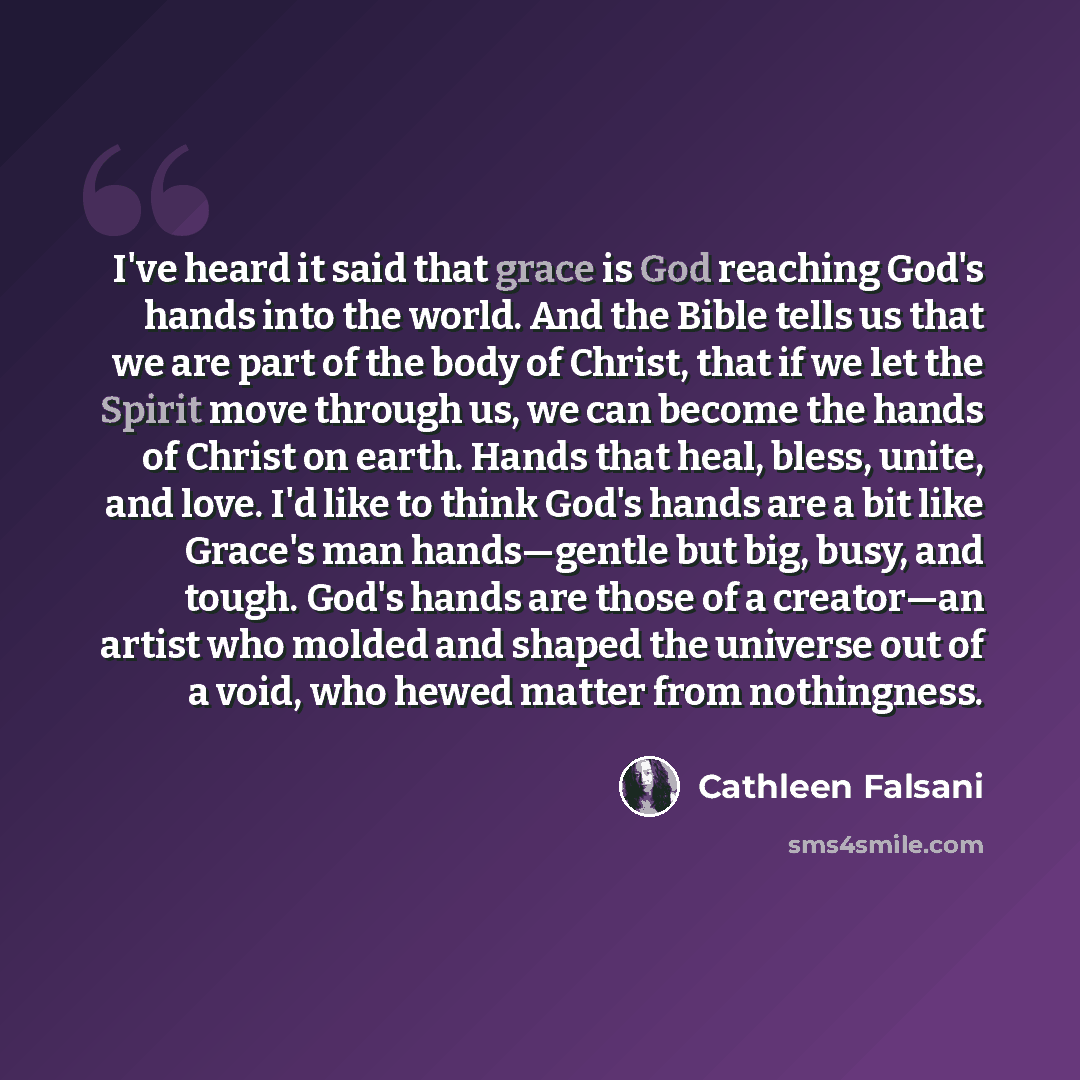“I've heard it said that grace is God reaching God's hands into the world. And the Bible tells us that we are part of the body of Christ, that if we let the Spirit move through us, we can become the hands of Christ on earth. Hands that heal, bless, unite, and love. I'd like to think God's hands are…” quote by Cathleen Falsani