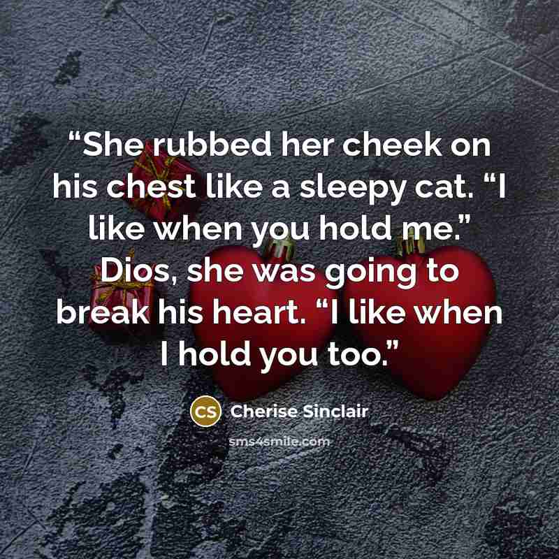 “She rubbed her cheek on his chest like a sleepy cat. “I like when you hold me.” Dios, she was going to break his heart. “I like when I hold you too.” quote by Cherise Sinclair