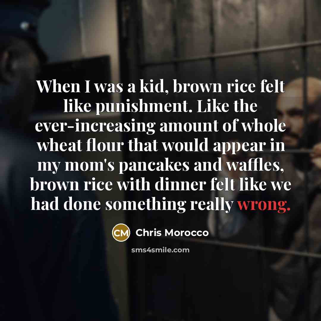 “When I was a kid, brown rice felt like punishment. Like the ever-increasing amount of whole wheat flour that would appear in my mom's pancakes and waffles, brown rice with dinner felt like we had done something really wrong.” quote by Chris Morocco