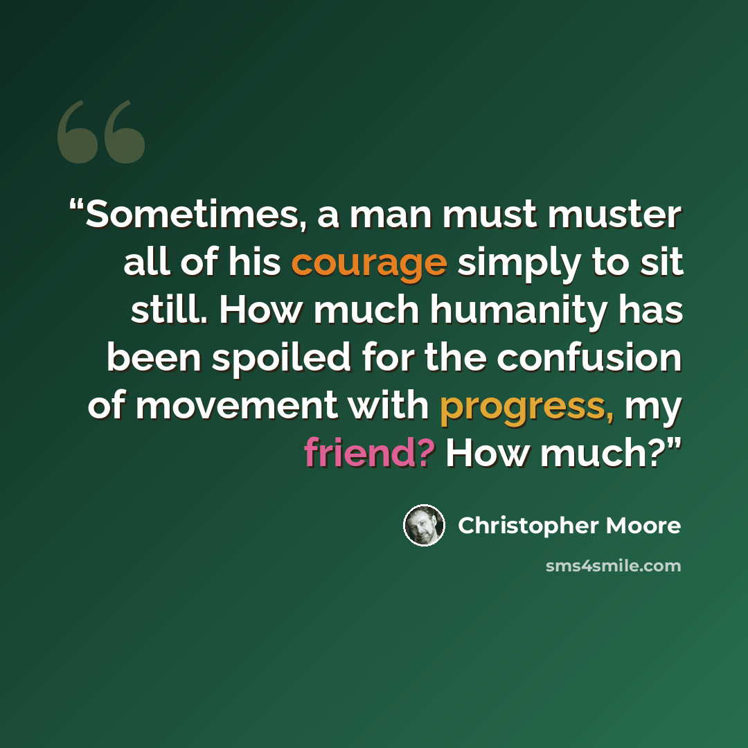 “Sometimes, a man must muster all of his courage simply to sit still. How much humanity has been spoiled for the confusion of movement with progress, my friend? How much?” quote by Christopher Moore