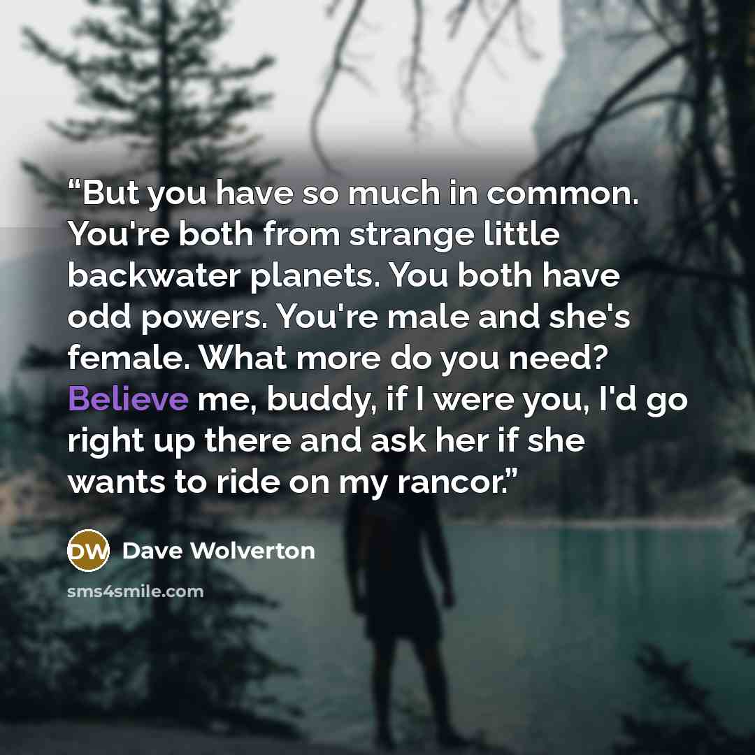 “But you have so much in common. You're both from strange little backwater planets. You both have odd powers. You're male and she's female. What more do you need? Believe me, buddy, if I were you, I'd go right up there and ask her if she wants to ride on my rancor.” quote by Dave Wolverton