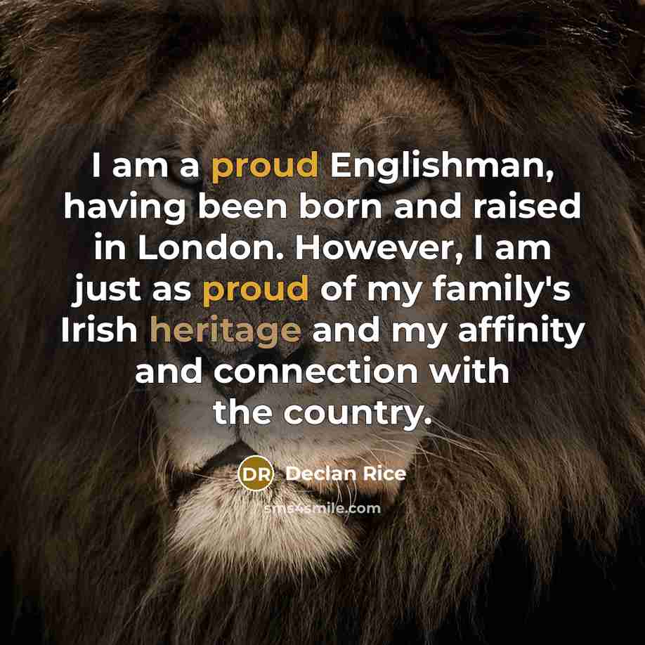 “I am a proud Englishman, having been born and raised in London. However, I am just as proud of my family's Irish heritage and my affinity and connection with the country.” quote by Declan Rice