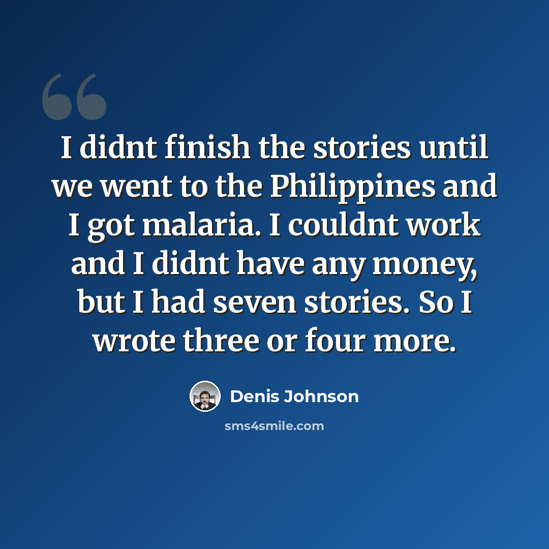 “I didnt finish the stories until we went to the Philippines and I got malaria. I couldnt work and I didnt have any money, but I had seven stories. So I wrote three or four more.” quote by Denis Johnson