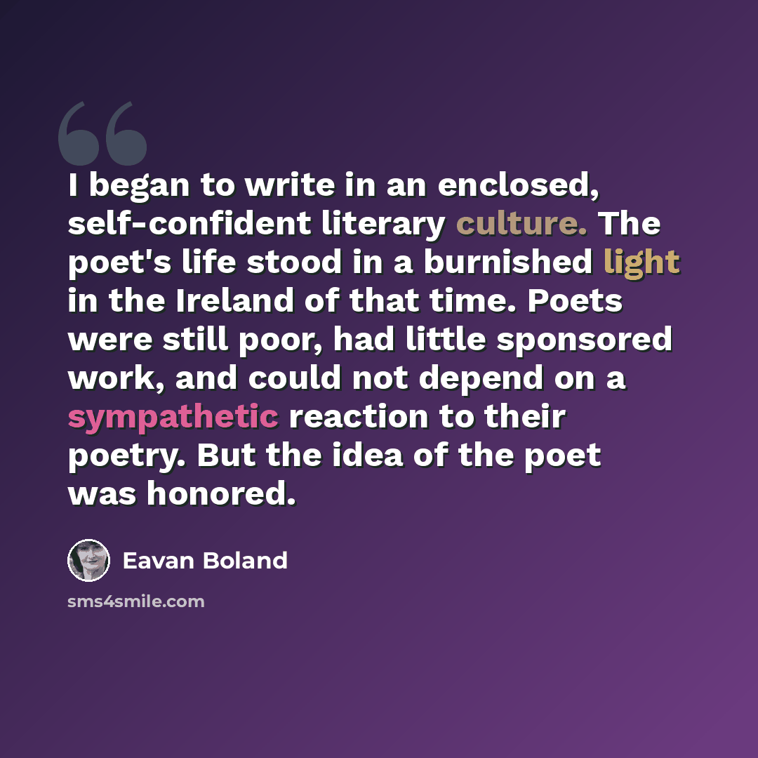 “I began to write in an enclosed, self-confident literary culture. The poet's life stood in a burnished light in the Ireland of that time. Poets were still poor, had little sponsored work, and could not depend on a sympathetic reaction to their poetry. But the idea of the poet was honored.” quote by Eavan Boland