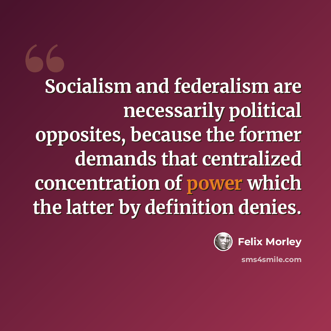 “Socialism and federalism are necessarily political opposites, because the former demands that centralized concentration of power which the latter by definition denies.” quote by Felix Morley