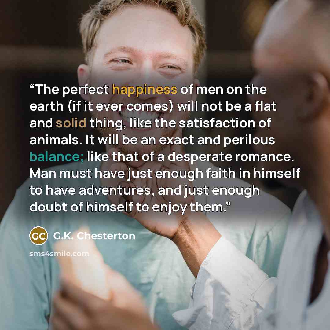 “The perfect happiness of men on the earth (if it ever comes) will not be a flat and solid thing, like the satisfaction of animals. It will be an exact and perilous balance; like that of a desperate romance. Man must have just enough faith in himself to have adventures, and just enough doubt of…” quote by G.K. Chesterton