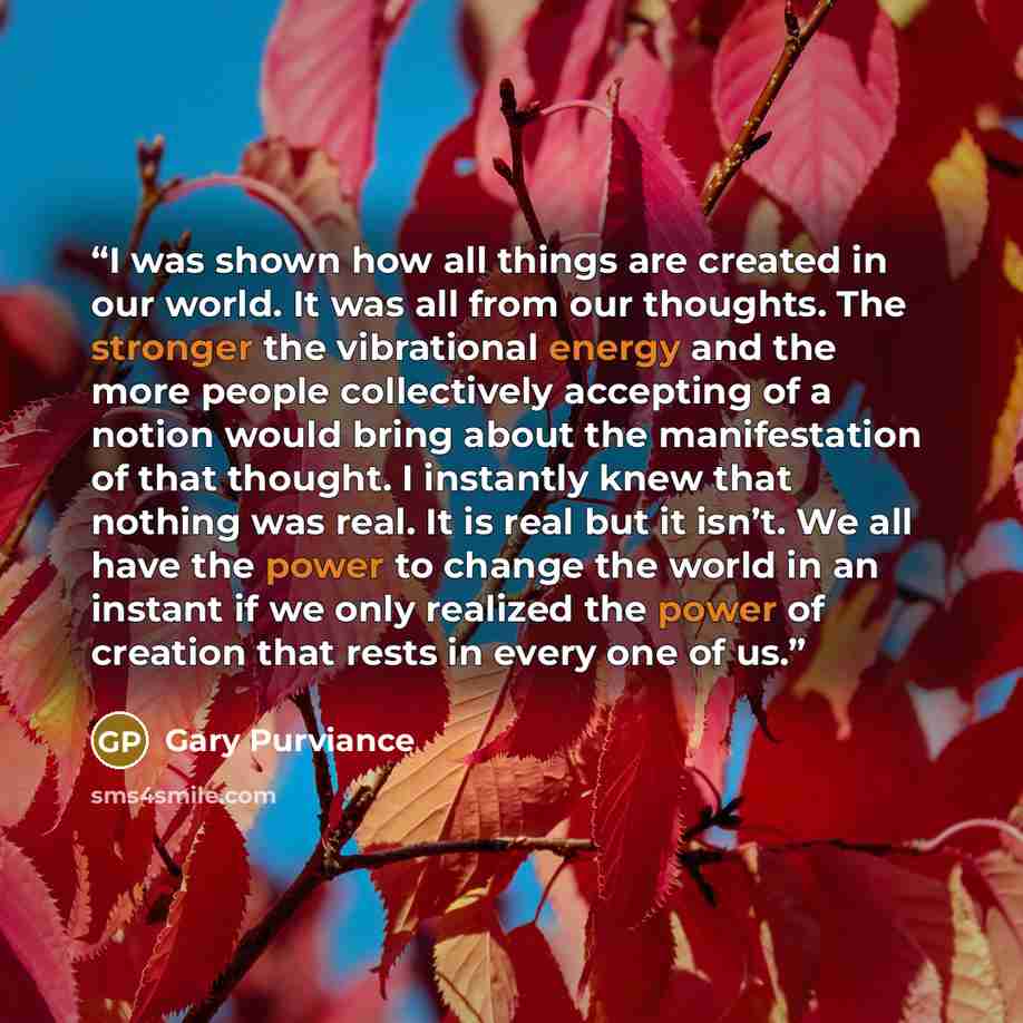 “I was shown how all things are created in our world. It was all from our thoughts. The stronger the vibrational energy and the more people collectively accepting of a notion would bring about the manifestation of that thought. I instantly knew that nothing was real. It is real but it isn’t. We all…” quote by Gary Purviance