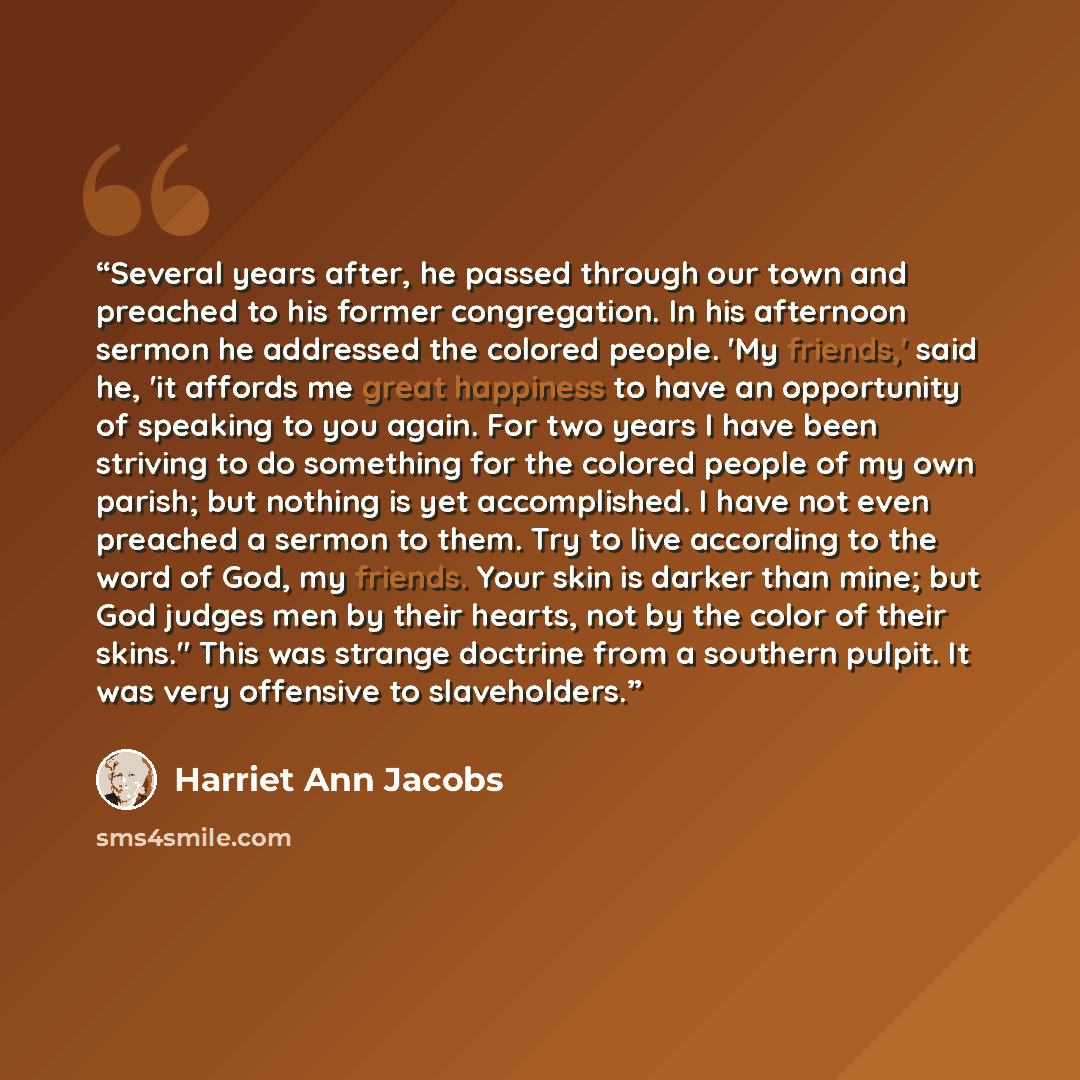 “Several years after, he passed through our town and preached to his former congregation. In his afternoon sermon he addressed the colored people. 'My friends,' said he, 'it affords me great happiness to have an opportunity of speaking to you again. For two years I have been striving to do…” quote by Harriet Ann Jacobs