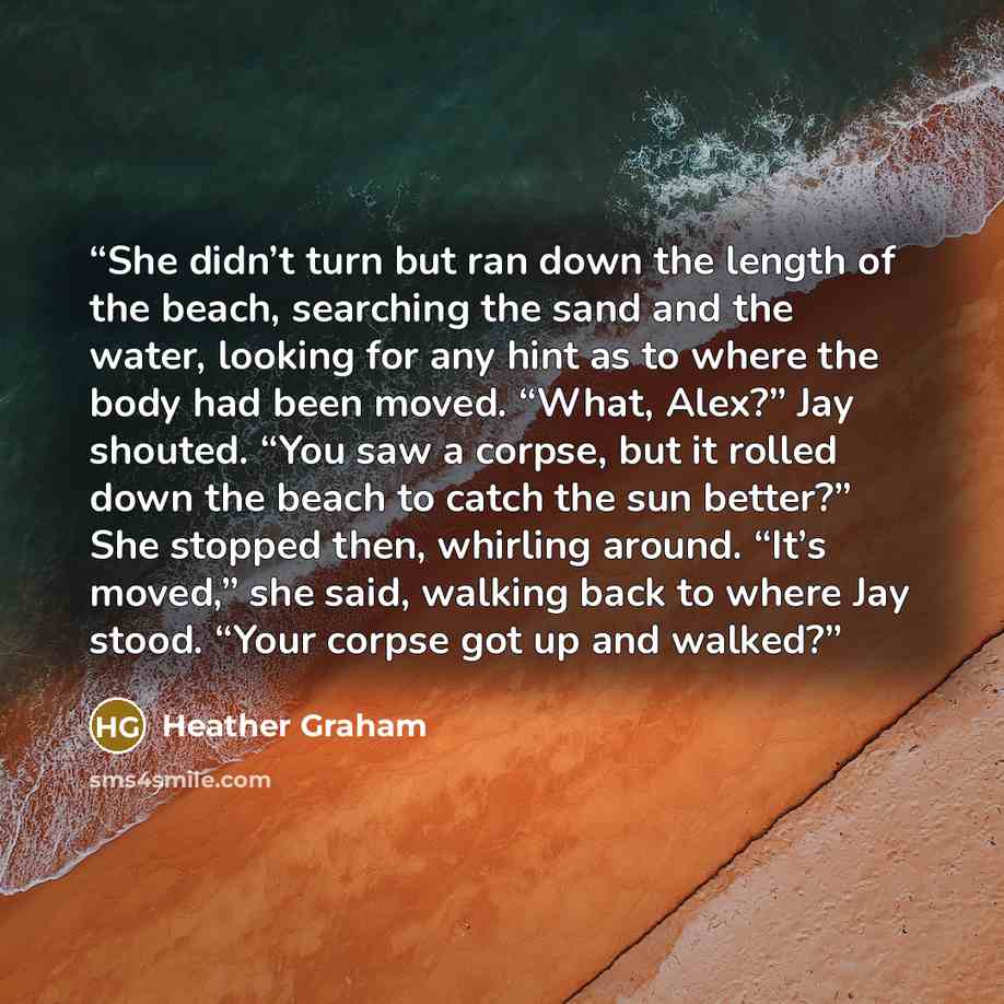 “She didn’t turn but ran down the length of the beach, searching the sand and the water, looking for any hint as to where the body had been moved. “What, Alex?” Jay shouted. “You saw a corpse, but it rolled down the beach to catch the sun better?” She stopped then, whirling around. “It’s moved,”…” quote by Heather Graham