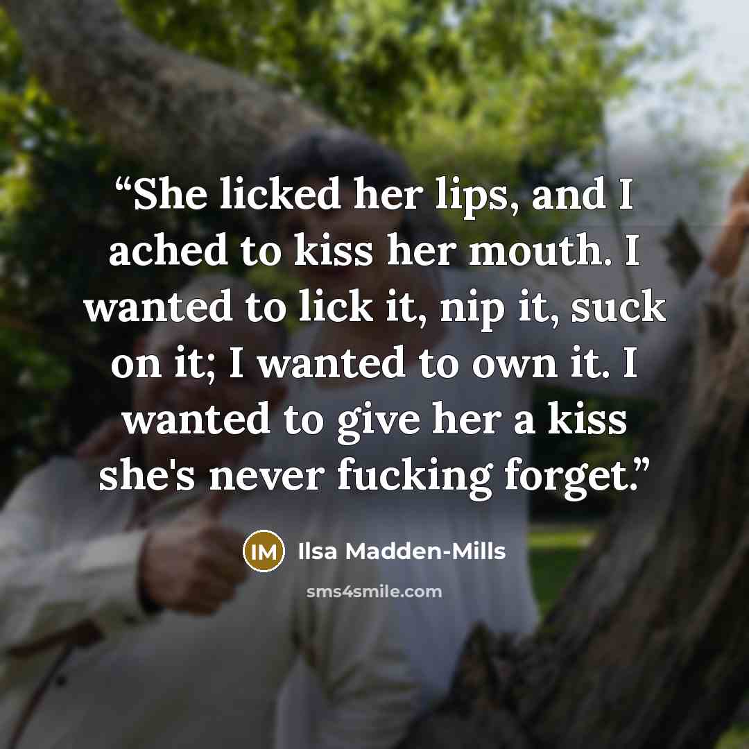 “She licked her lips, and I ached to kiss her mouth. I wanted to lick it, nip it, suck on it; I wanted to own it. I wanted to give her a kiss she's never fucking forget.” quote by Ilsa Madden-Mills