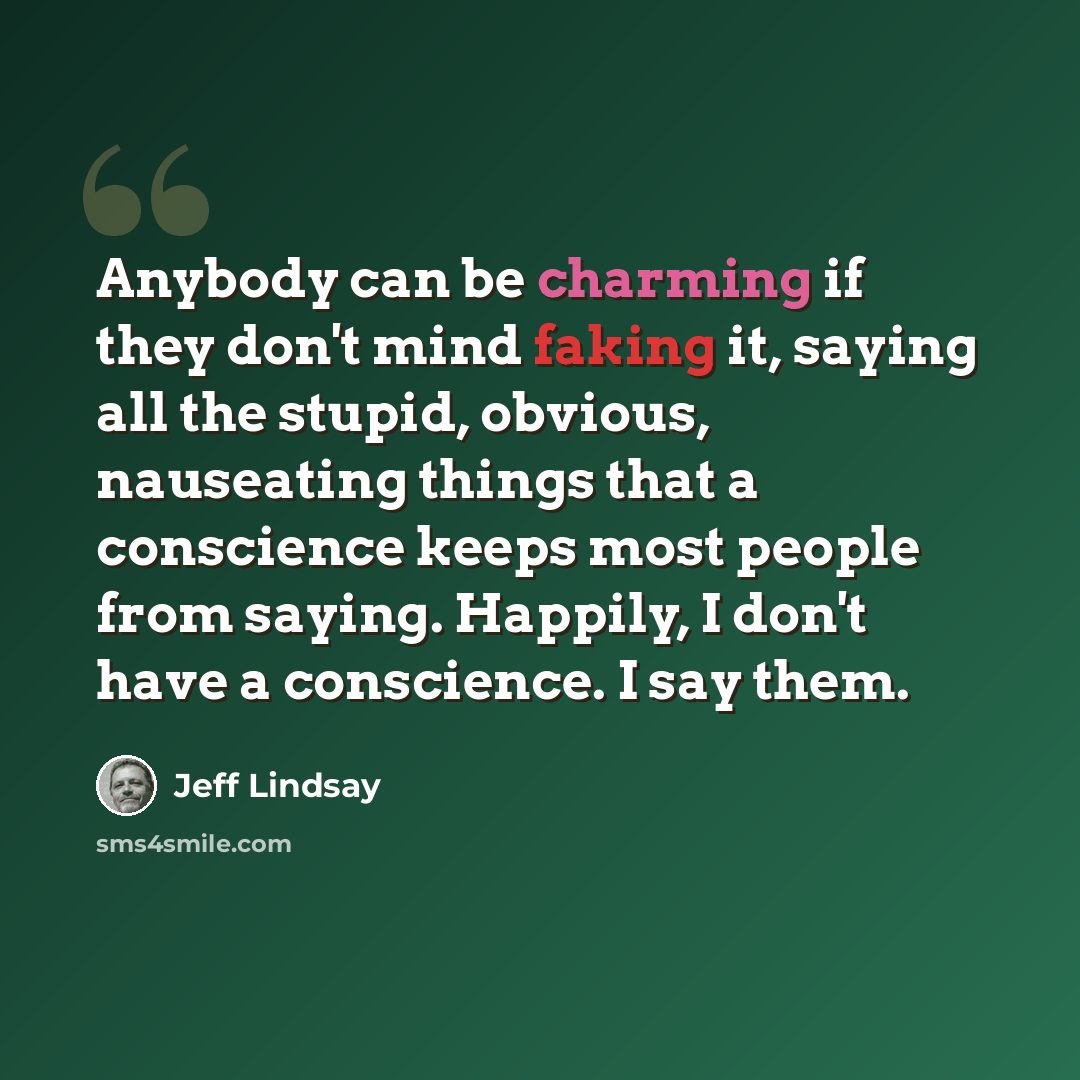 “Anybody can be charming if they don't mind faking it, saying all the stupid, obvious, nauseating things that a conscience keeps most people from saying. Happily, I don't have a conscience. I say them.” quote by Jeff Lindsay