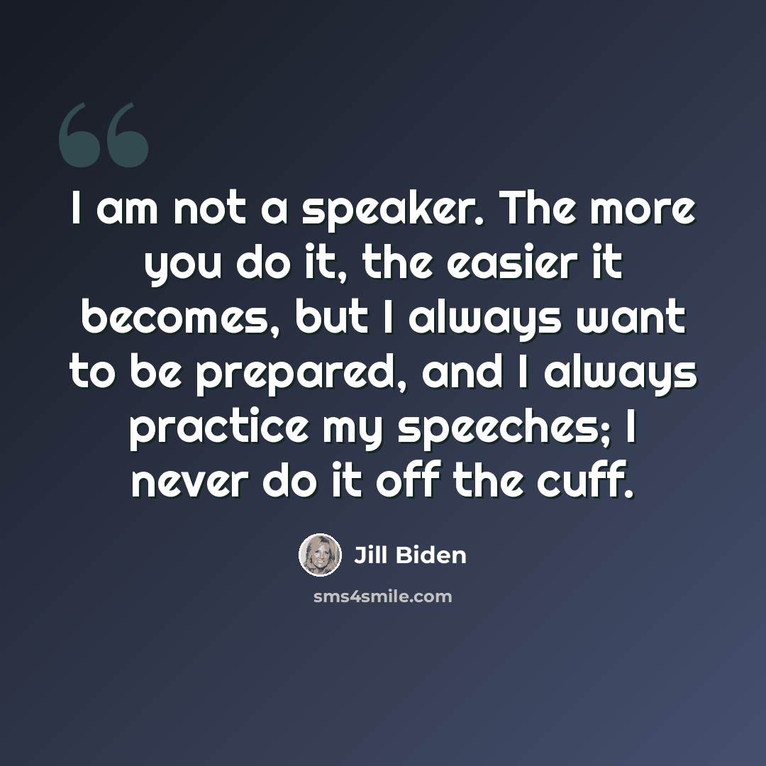 “I am not a speaker. The more you do it, the easier it becomes, but I always want to be prepared, and I always practice my speeches; I never do it off the cuff.” quote by Jill Biden