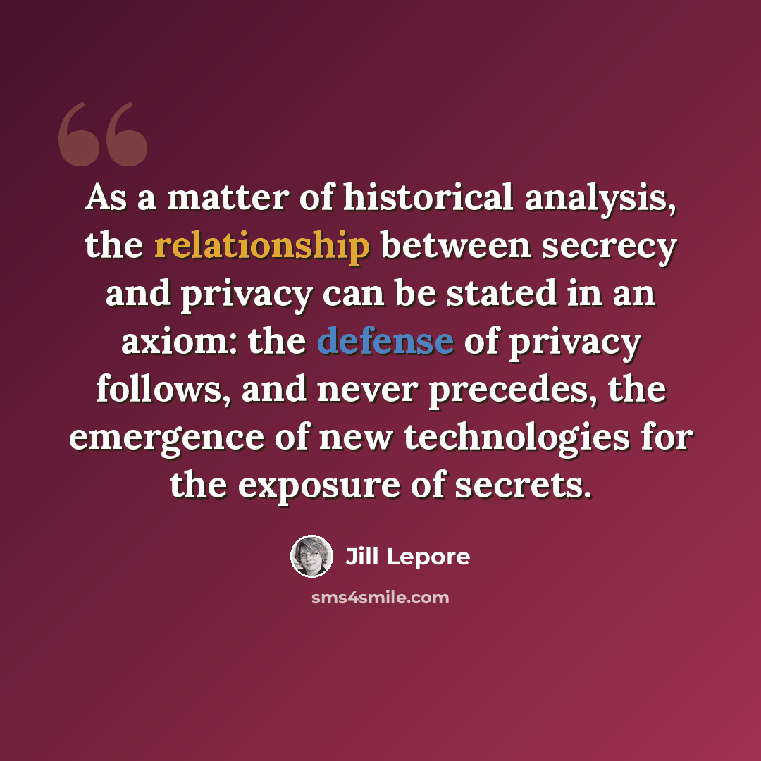 “As a matter of historical analysis, the relationship between secrecy and privacy can be stated in an axiom: the defense of privacy follows, and never precedes, the emergence of new technologies for the exposure of secrets.” quote by Jill Lepore
