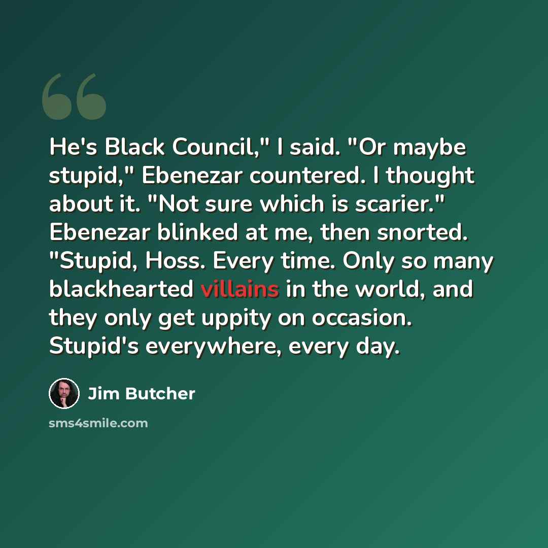 “He's Black Council," I said. "Or maybe stupid," Ebenezar countered. I thought about it. "Not sure which is scarier." Ebenezar blinked at me, then snorted. "Stupid, Hoss. Every time. Only so many blackhearted villains in the world, and they only get uppity on occasion. Stupid's everywhere, every day.” quote by Jim Butcher