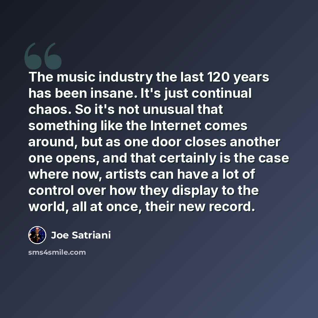 “The music industry the last 120 years has been insane. It's just continual chaos. So it's not unusual that something like the Internet comes around, but as one door closes another one opens, and that certainly is the case where now, artists can have a lot of control over how they display to the…” quote by Joe Satriani
