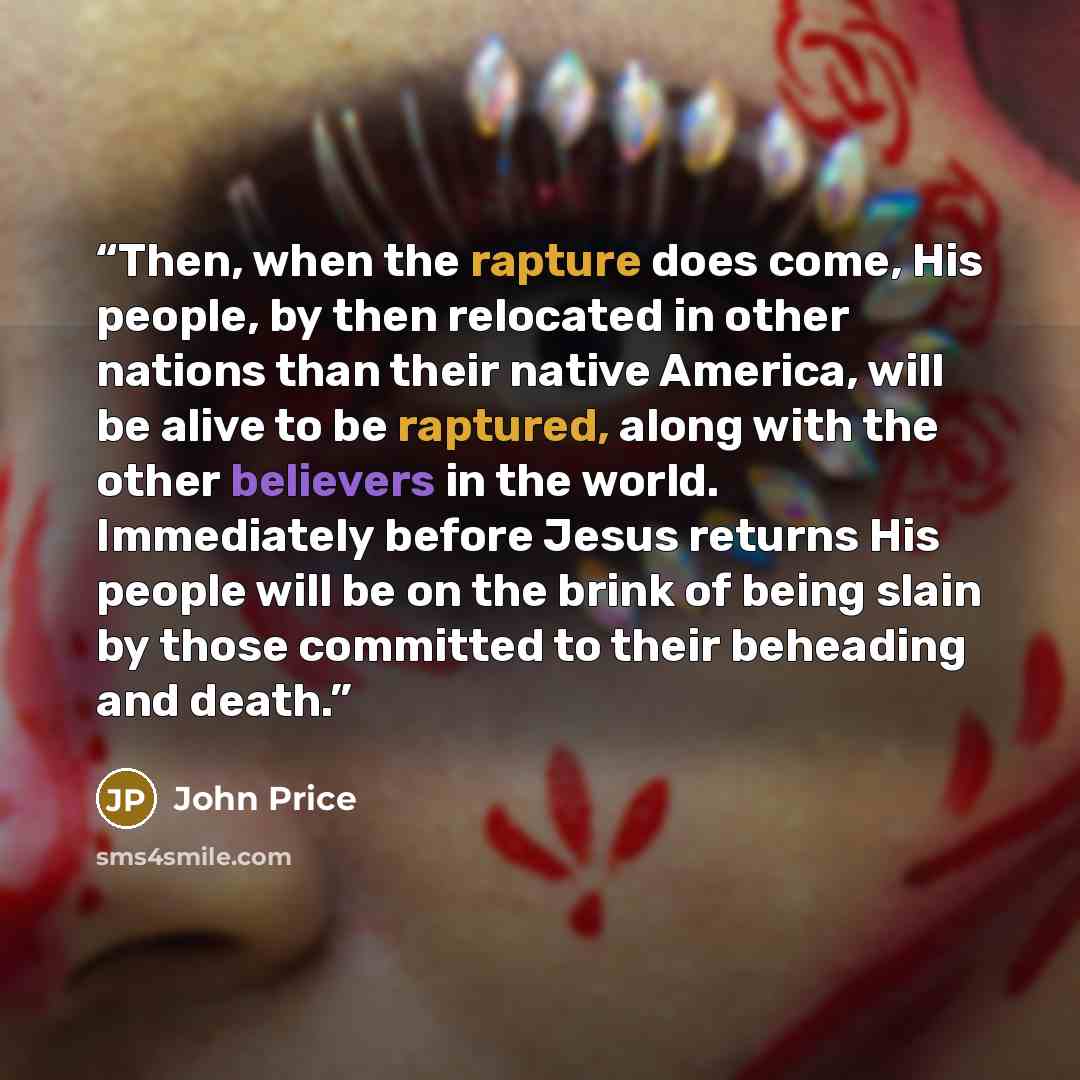 “Then, when the rapture does come, His people, by then relocated in other nations than their native America, will be alive to be raptured, along with the other believers in the world. Immediately before Jesus returns His people will be on the brink of being slain by those committed to their…” quote by John Price
