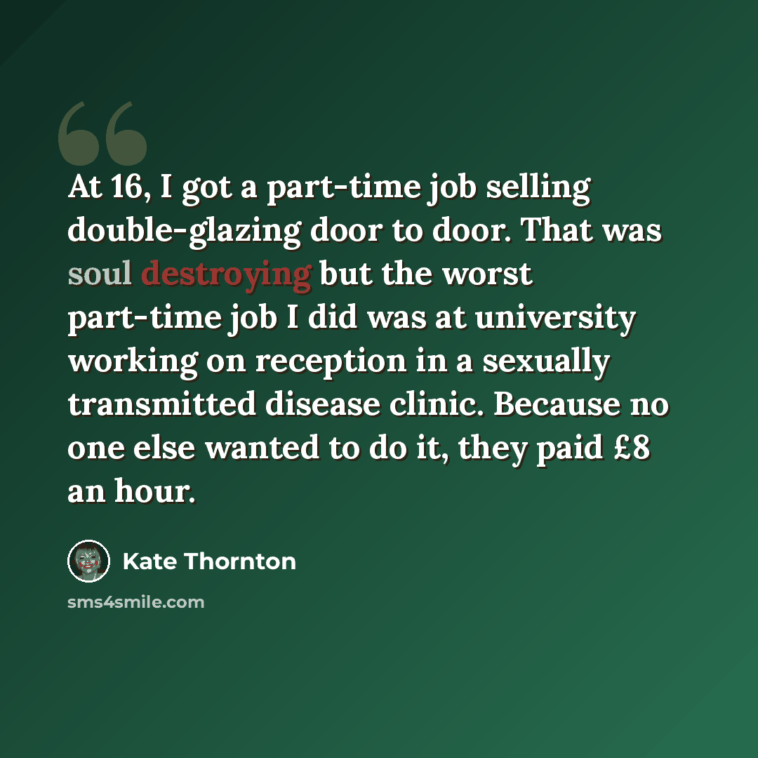 “At 16, I got a part-time job selling double-glazing door to door. That was soul destroying but the worst part-time job I did was at university working on reception in a sexually transmitted disease clinic. Because no one else wanted to do it, they paid £8 an hour.” quote by Kate Thornton