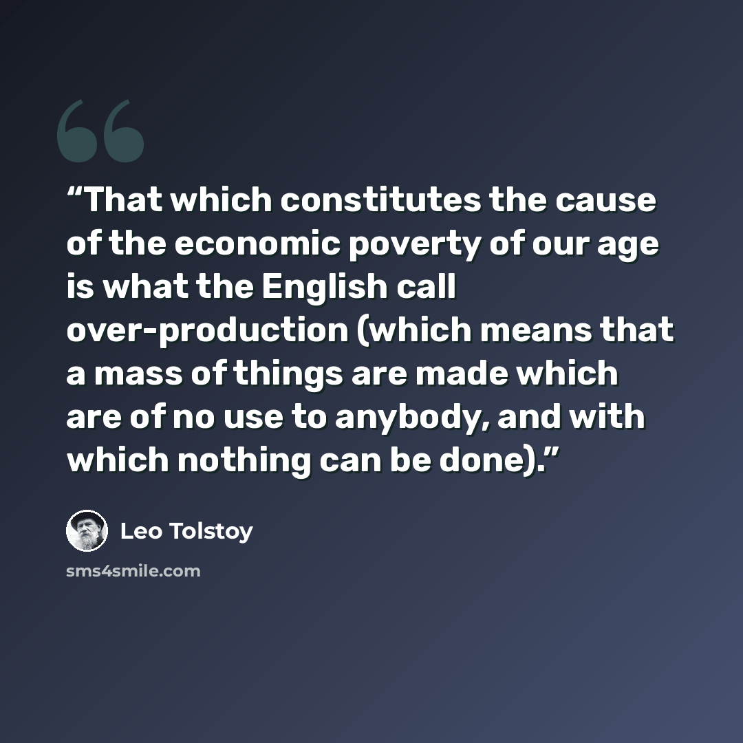 “That which constitutes the cause of the economic poverty of our age is what the English call over-production (which means that a mass of things are made which are of no use to anybody, and with which nothing can be done).” quote by Leo Tolstoy