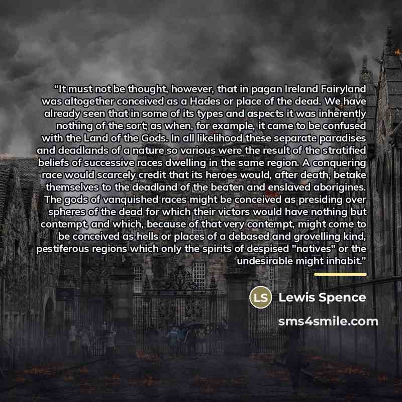 “It must not be thought, however, that in pagan Ireland Fairyland was altogether conceived as a Hades or place of the dead. We have already seen that in some of its types and aspects it was inherently nothing of the sort; as when, for example, it came to be confused with the Land of the Gods. In…” quote by Lewis Spence