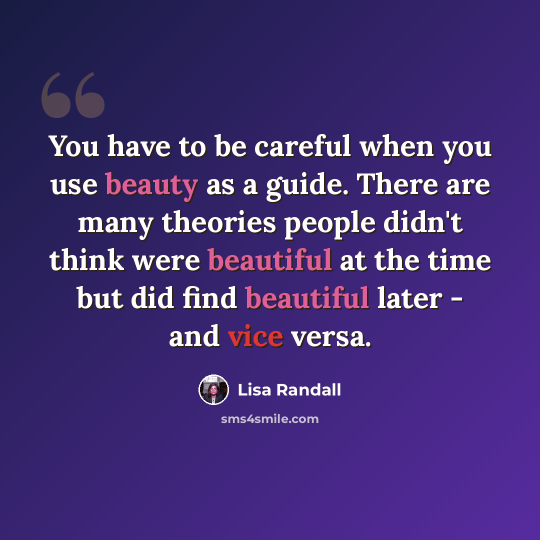 “You have to be careful when you use beauty as a guide. There are many theories people didn't think were beautiful at the time but did find beautiful later - and vice versa.” quote by Lisa Randall
