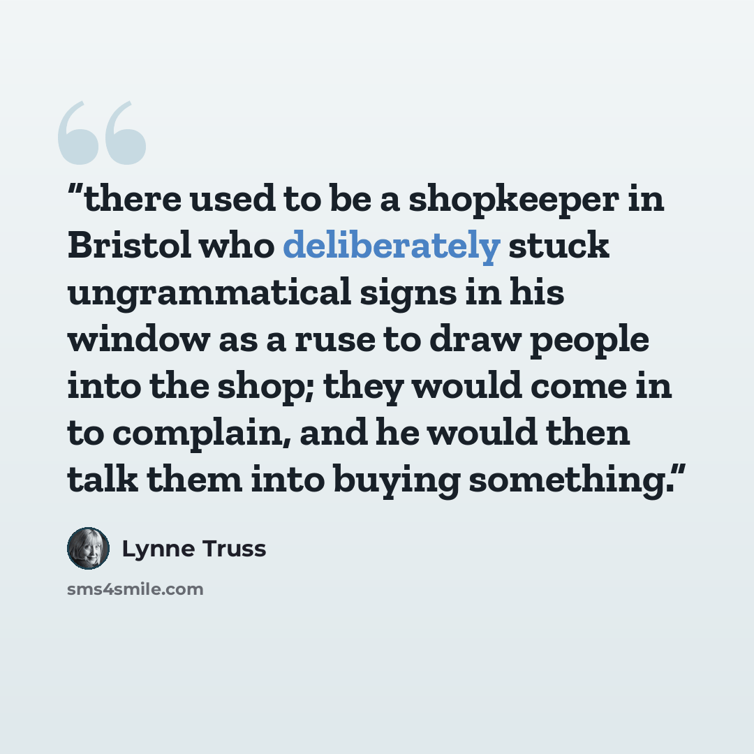 “there used to be a shopkeeper in Bristol who deliberately stuck ungrammatical signs in his window as a ruse to draw people into the shop; they would come in to complain, and he would then talk them into buying something.” quote by Lynne Truss