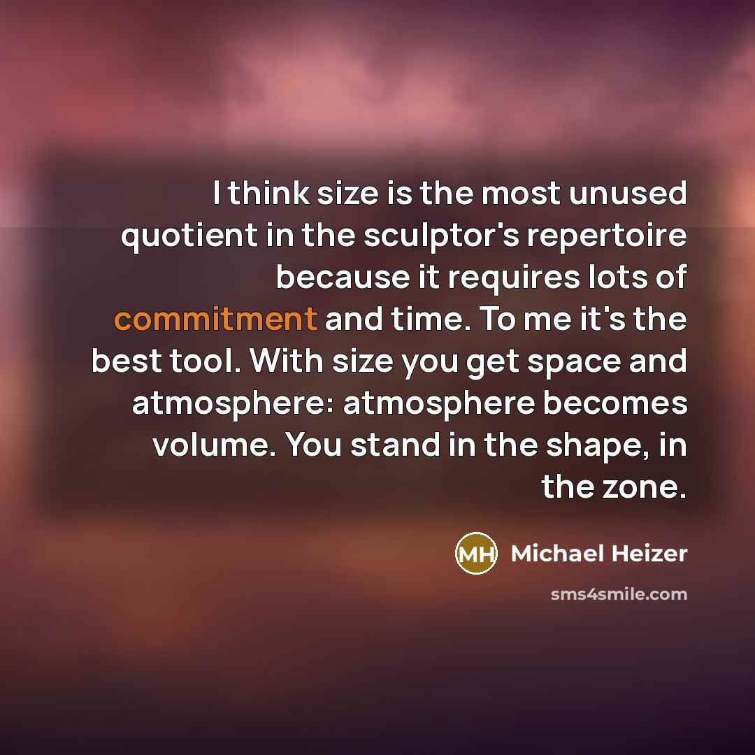 “I think size is the most unused quotient in the sculptor's repertoire because it requires lots of commitment and time. To me it's the best tool. With size you get space and atmosphere: atmosphere becomes volume. You stand in the shape, in the zone.” quote by Michael Heizer