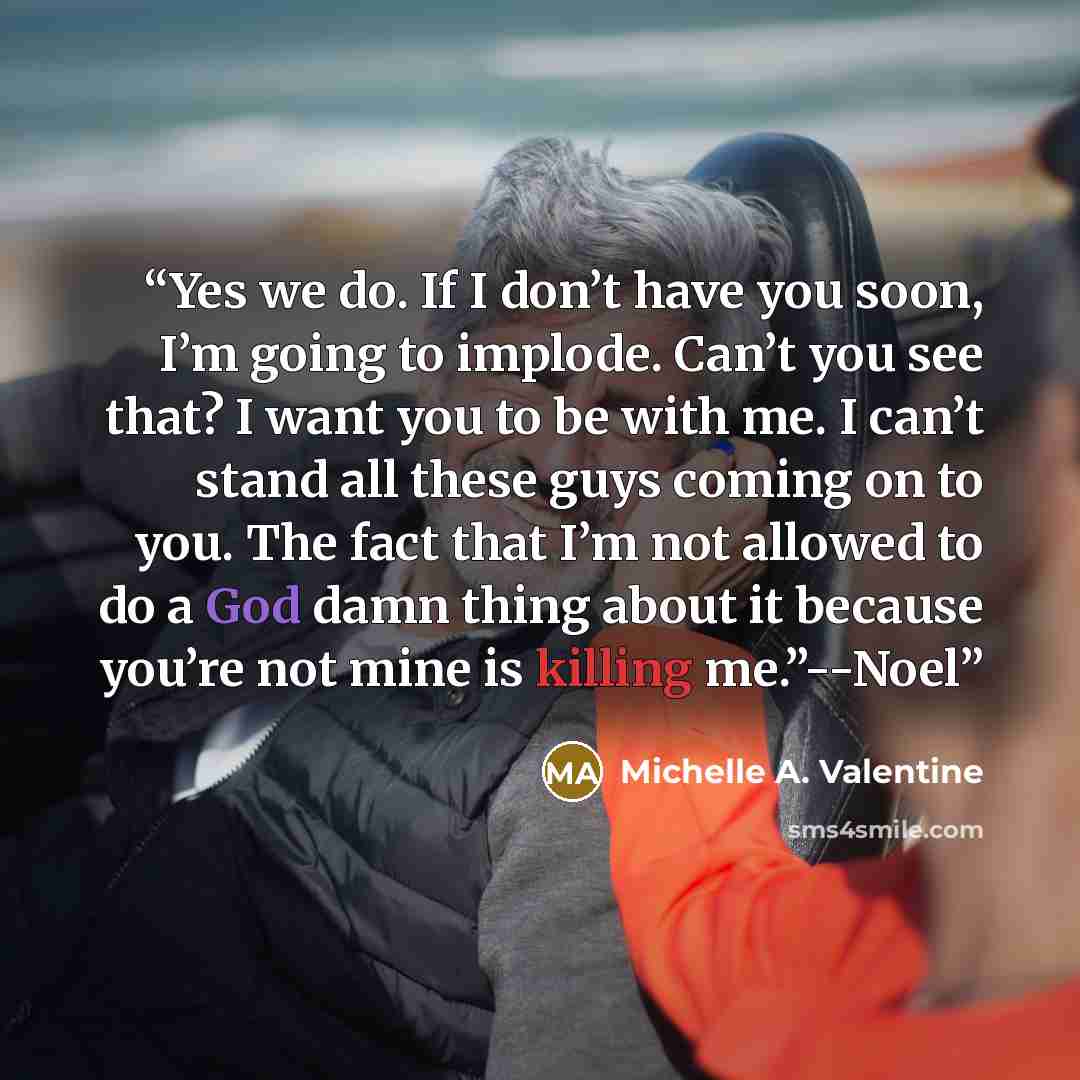 “Yes we do. If I don’t have you soon, I’m going to implode. Can’t you see that? I want you to be with me. I can’t stand all these guys coming on to you. The fact that I’m not allowed to do a God damn thing about it because you’re not mine is killing me.”--Noel” quote by Michelle A. Valentine