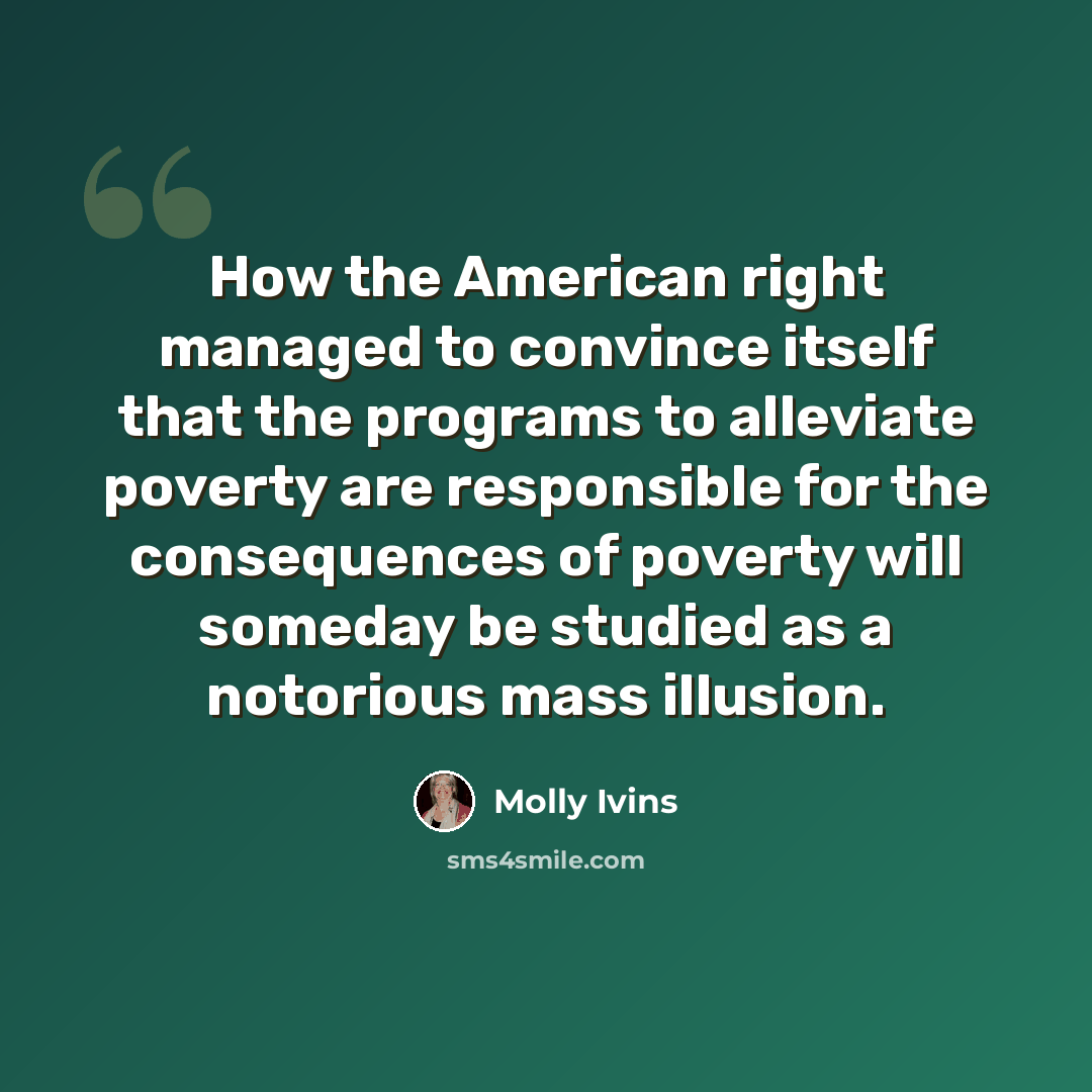 “How the American right managed to convince itself that the programs to alleviate poverty are responsible for the consequences of poverty will someday be studied as a notorious mass illusion.” quote by Molly Ivins