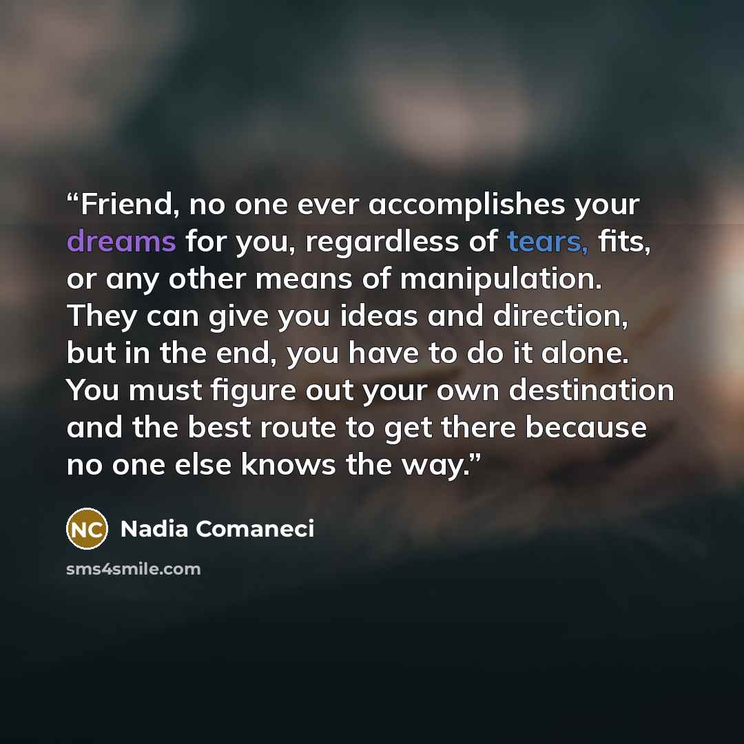 “Friend, no one ever accomplishes your dreams for you, regardless of tears, fits, or any other means of manipulation. They can give you ideas and direction, but in the end, you have to do it alone. You must figure out your own destination and the best route to get there because no one else knows…” quote by Nadia Comaneci