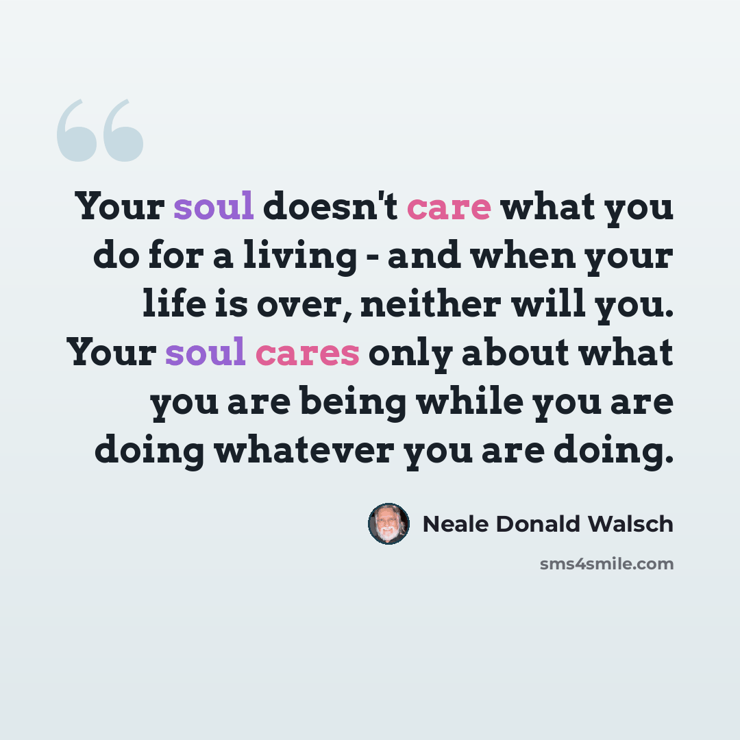 “Your soul doesn't care what you do for a living - and when your life is over, neither will you. Your soul cares only about what you are being while you are doing whatever you are doing.” quote by Neale Donald Walsch