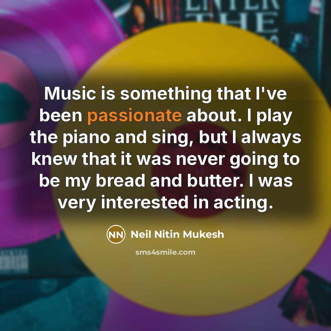 “Music is something that I've been passionate about. I play the piano and sing, but I always knew that it was never going to be my bread and butter. I was very interested in acting.” quote by Neil Nitin Mukesh