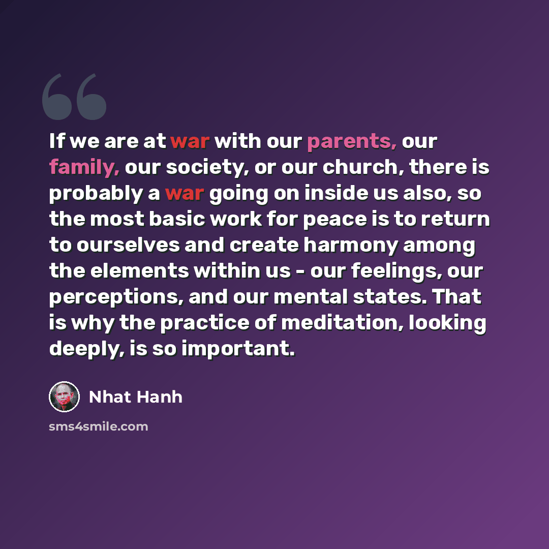 “If we are at war with our parents, our family, our society, or our church, there is probably a war going on inside us also, so the most basic work for peace is to return to ourselves and create harmony among the elements within us - our feelings, our perceptions, and our mental states. That is why…” quote by Nhat Hanh
