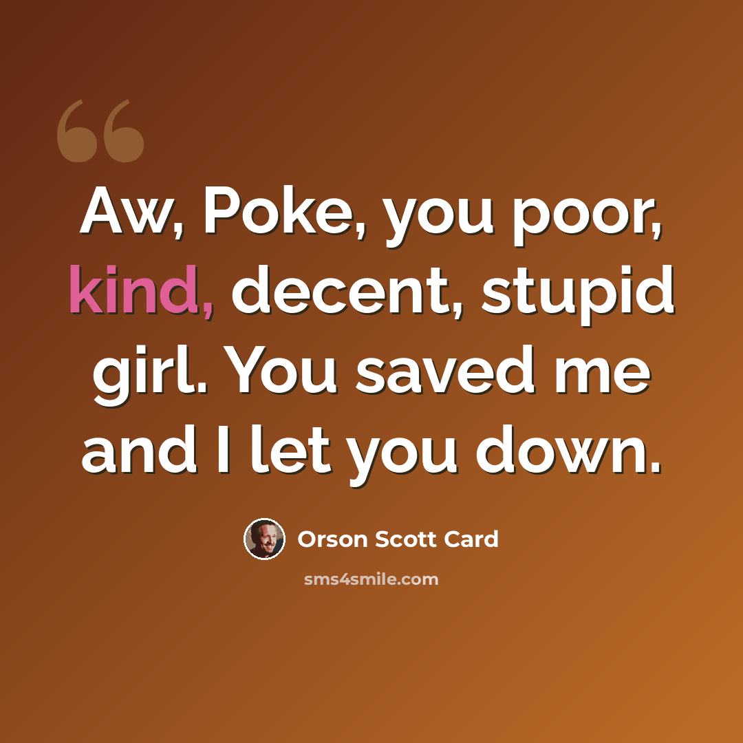 “Aw, Poke, you poor, kind, decent, stupid girl. You saved me and I let you down.” quote by Orson Scott Card