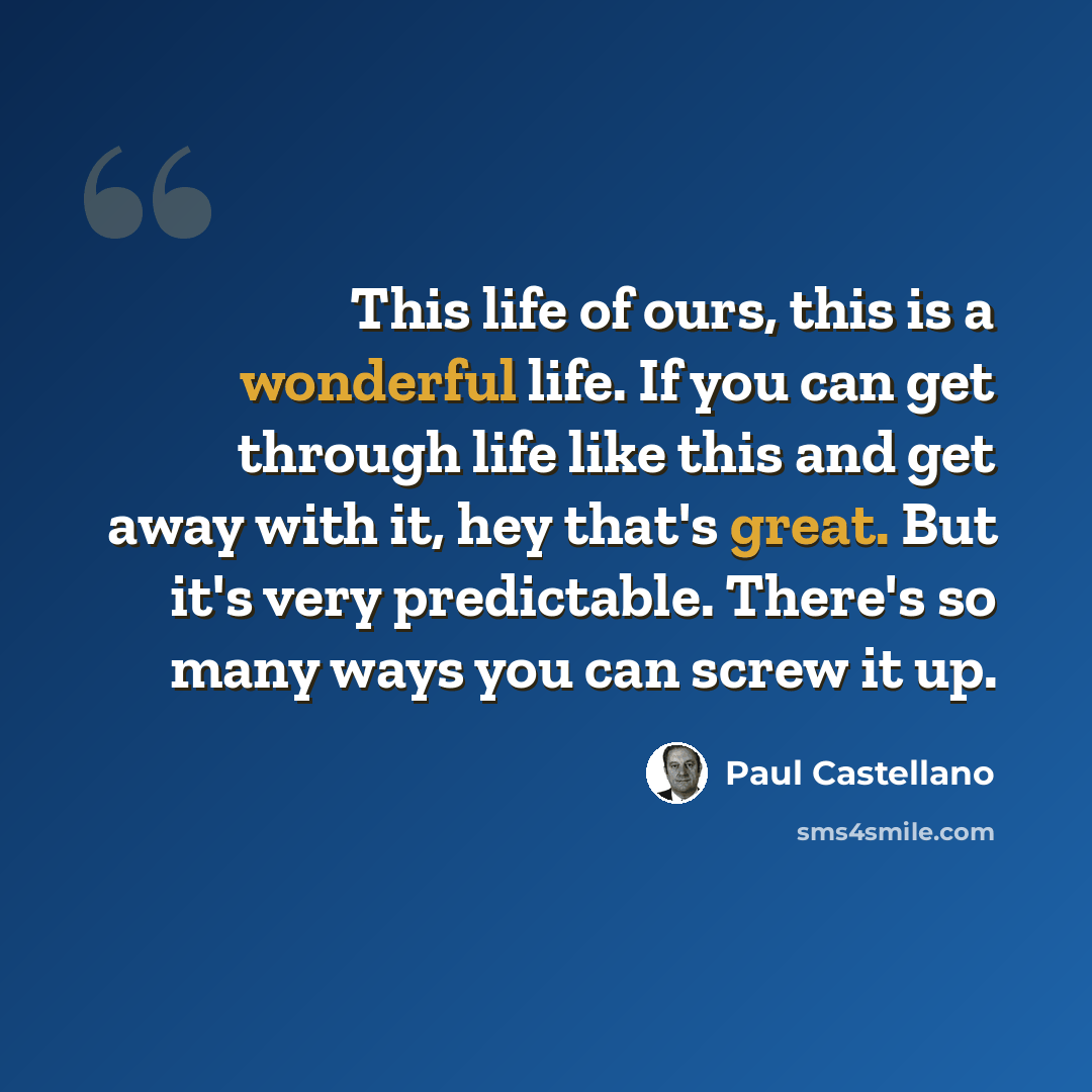 “This life of ours, this is a wonderful life. If you can get through life like this and get away with it, hey that's great. But it's very predictable. There's so many ways you can screw it up.” quote by Paul Castellano