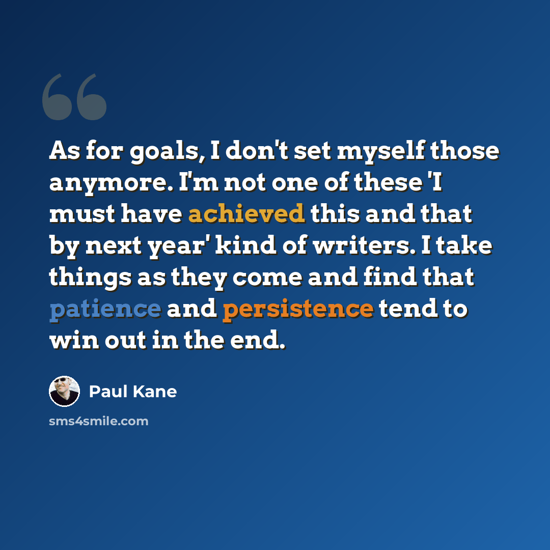 “As for goals, I don't set myself those anymore. I'm not one of these 'I must have achieved this and that by next year' kind of writers. I take things as they come and find that patience and persistence tend to win out in the end.” quote by Paul Kane