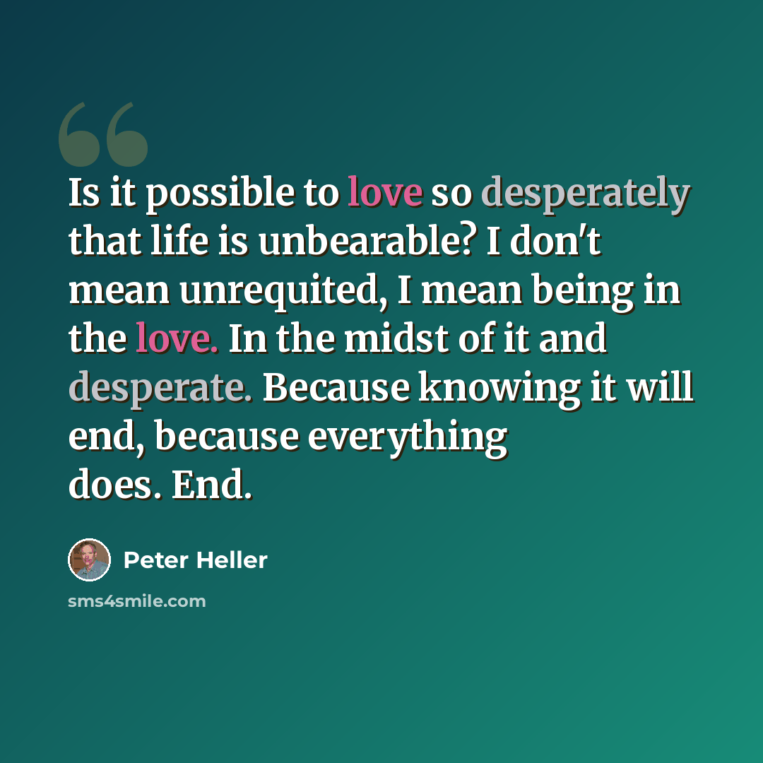 “Is it possible to love so desperately that life is unbearable? I don't mean unrequited, I mean being in the love. In the midst of it and desperate. Because knowing it will end, because everything does. End.” quote by Peter Heller