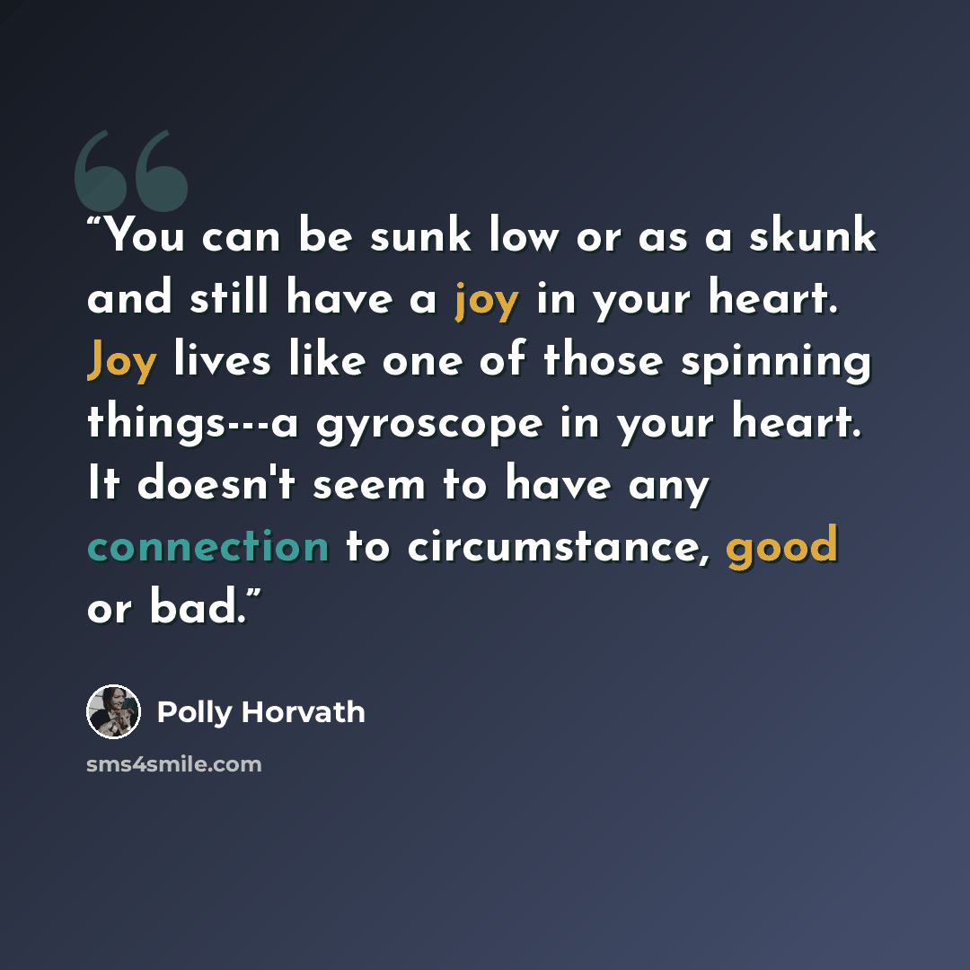 “You can be sunk low or as a skunk and still have a joy in your heart. Joy lives like one of those spinning things---a gyroscope in your heart. It doesn't seem to have any connection to circumstance, good or bad.” quote by Polly Horvath