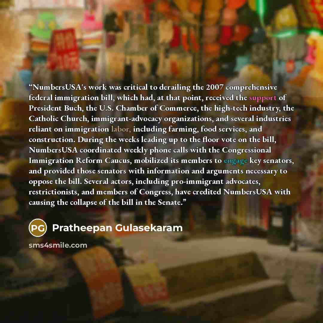 “NumbersUSA's work was critical to derailing the 2007 comprehensive federal immigration bill, which had, at that point, received the support of President Buch, the U.S. Chamber of Commerce, the high-tech industry, the Catholic Church, immigrant-advocacy organizations, and several industries reliant…” quote by Pratheepan Gulasekaram